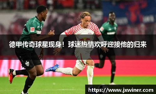 德甲传奇球星现身！球迷热情欢呼迎接他的归来